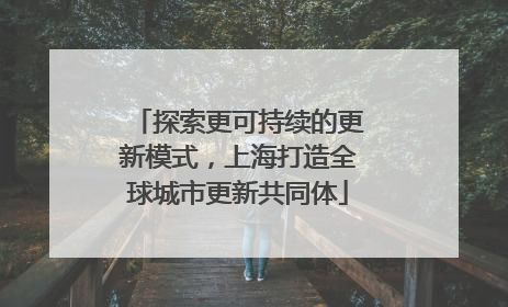 探索更可持续的更新模式，上海打造全球城市更新共同体