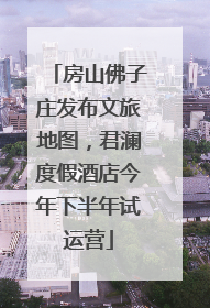 房山佛子庄发布文旅地图，君澜度假酒店今年下半年试运营
