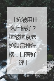 抗皱用什么产品好？抗皱抗衰老护肤品排行榜，口碑好评