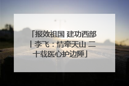 报效祖国 建功西部丨李飞：情牵天山 二十载医心护边陲