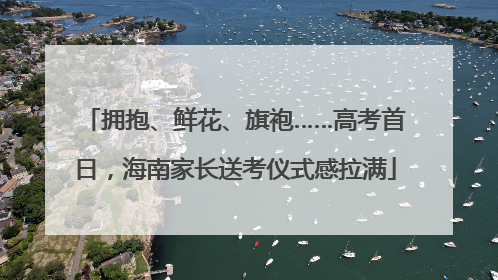 拥抱、鲜花、旗袍……高考首日，海南家长送考仪式感拉满
