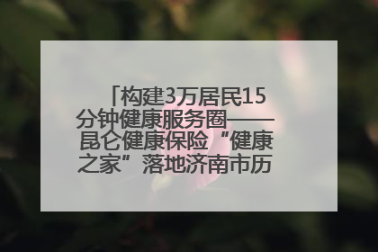 构建3万居民15分钟健康服务圈——昆仑健康保险“健康之家”落地济南市历城区鲍山街道