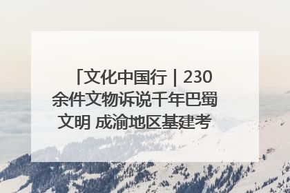 文化中国行｜230余件文物诉说千年巴蜀文明 成渝地区基建考古成果展开展
