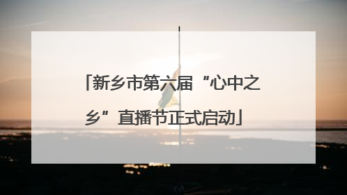 新乡市第六届“心中之乡”直播节正式启动
