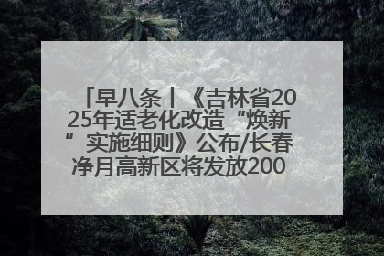 早八条丨《吉林省2025年适老化改造“焕新”实施细则》公布/长春净月高新区将发放200万元汽车消费券！