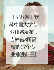 早八条丨软科中国大学专业排名发布，吉林省8所高校的17个专业排进前三
