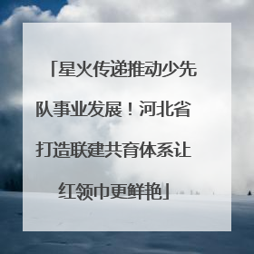 星火传递推动少先队事业发展！河北省打造联建共育体系让红领巾更鲜艳