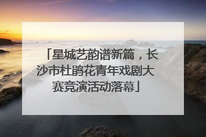 星城艺韵谱新篇，长沙市杜鹃花青年戏剧大赛竞演活动落幕