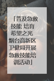 普及急救技能 培育希望之光 烟台高新区卫健局开展急救技能培训活动