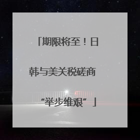 期限将至！日韩与美关税磋商“举步维艰”