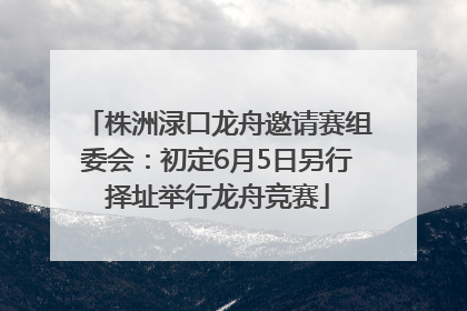 株洲渌口龙舟邀请赛组委会：初定6月5日另行择址举行龙舟竞赛