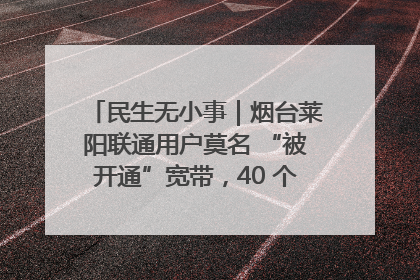 民生无小事｜烟台莱阳联通用户莫名 “被开通”宽带，40 个月扣费无人知