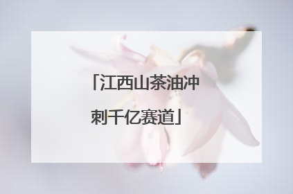 江西山茶油冲刺千亿赛道