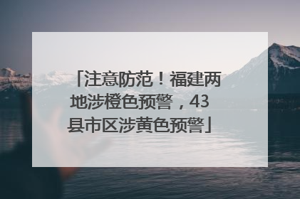 注意防范！福建两地涉橙色预警，43县市区涉黄色预警