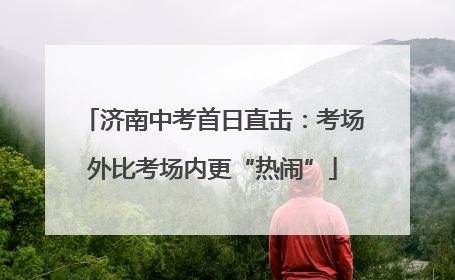 济南中考首日直击：考场外比考场内更“热闹”