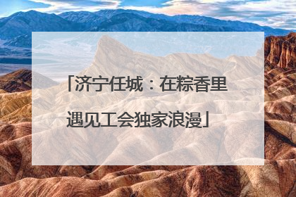 济宁任城：在粽香里遇见工会独家浪漫