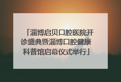 淄博启贝口腔医院开诊盛典暨淄博口腔健康科普馆启幕仪式举行