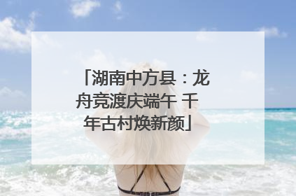 湖南中方县：龙舟竞渡庆端午 千年古村焕新颜