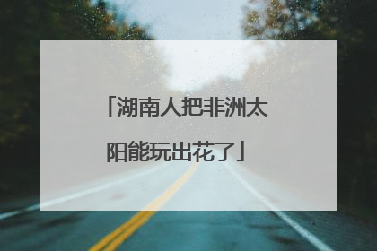 湖南人把非洲太阳能玩出花了