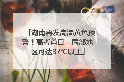 湖南再发高温黄色预警！高考首日，局部地区可达37℃以上
