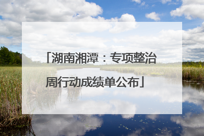 湖南湘潭：专项整治周行动成绩单公布