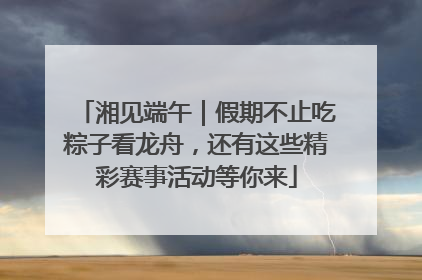 湘见端午｜假期不止吃粽子看龙舟，还有这些精彩赛事活动等你来