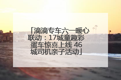 滴滴专车六一暖心联动：17城童趣彩蛋车惊喜上线 46城司机亲子活动