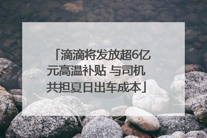 滴滴将发放超6亿元高温补贴 与司机共担夏日出车成本