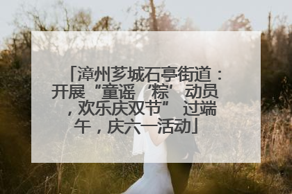 漳州芗城石亭街道：开展“童谣‘粽’动员，欢乐庆双节” 过端午，庆六一活动
