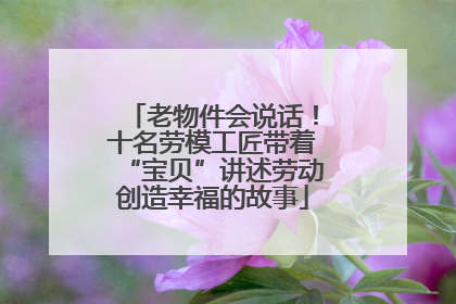 老物件会说话！十名劳模工匠带着“宝贝”讲述劳动创造幸福的故事
