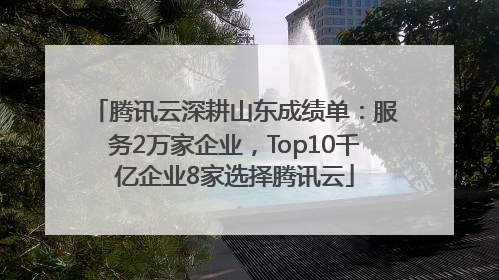 腾讯云深耕山东成绩单：服务2万家企业，Top10千亿企业8家选择腾讯云