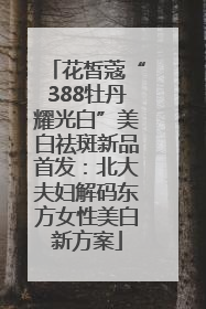 花皙蔻“388牡丹耀光白”美白祛斑新品首发：北大夫妇解码东方女性美白新方案