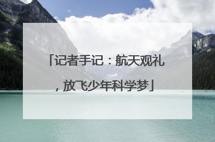 记者手记：航天观礼，放飞少年科学梦