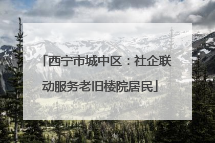 西宁市城中区：社企联动服务老旧楼院居民