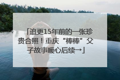 追更15年前的一张珍贵合照！重庆“棒棒”父子故事暖心后续→