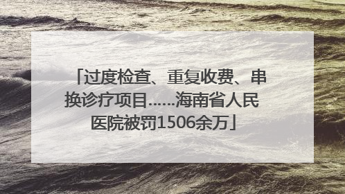 过度检查、重复收费、串换诊疗项目……海南省人民医院被罚1506余万