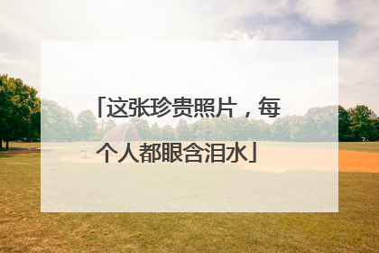 这张珍贵照片，每个人都眼含泪水