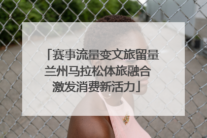 赛事流量变文旅留量 兰州马拉松体旅融合激发消费新活力