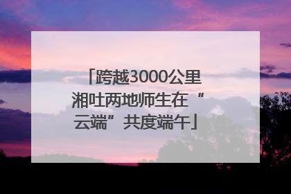 跨越3000公里 湘吐两地师生在“云端”共度端午