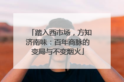踏入西市场，方知济南味：百年商脉的变局与不变烟火