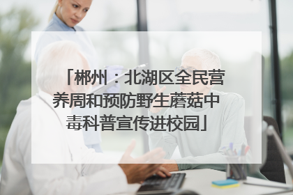 郴州：北湖区全民营养周和预防野生蘑菇中毒科普宣传进校园