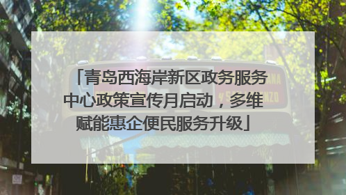 青岛西海岸新区政务服务中心政策宣传月启动，多维赋能惠企便民服务升级