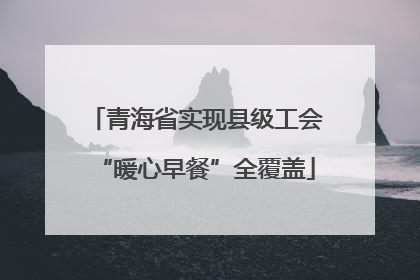 青海省实现县级工会“暖心早餐”全覆盖