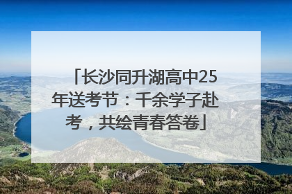 长沙同升湖高中25年送考节：千余学子赴考，共绘青春答卷