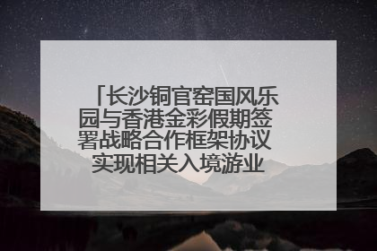 长沙铜官窑国风乐园与香港金彩假期签署战略合作框架协议 实现相关入境游业务增收超亿元
