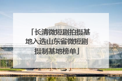 长清微短剧拍摄基地入选山东省微短剧摄制基地榜单