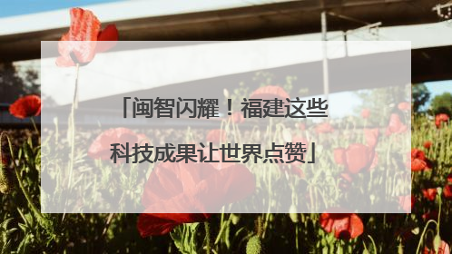 闽智闪耀！福建这些科技成果让世界点赞