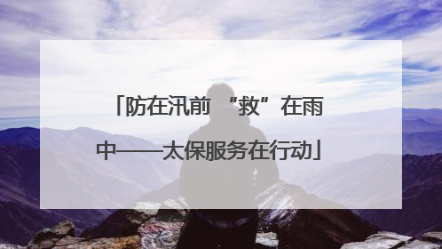 防在汛前 “救”在雨中——太保服务在行动