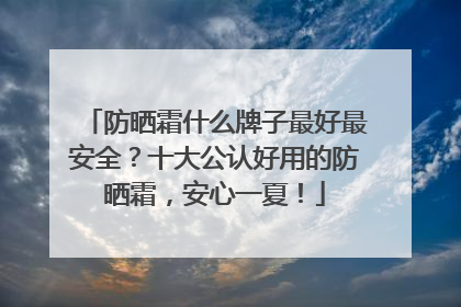 防晒霜什么牌子最好最安全？十大公认好用的防晒霜，安心一夏！