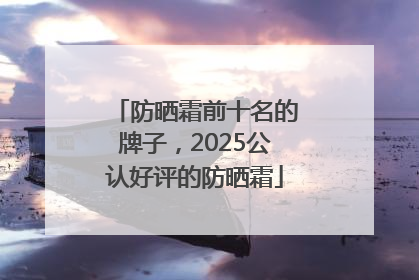 防晒霜前十名的牌子，2025公认好评的防晒霜